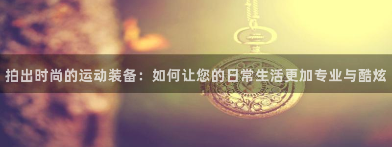 意昂4娱乐40996：拍出时尚的运动装备：如何让您的